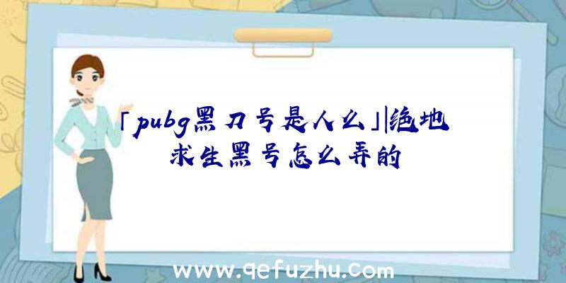 「pubg黑刀号是人么」|绝地求生黑号怎么弄的